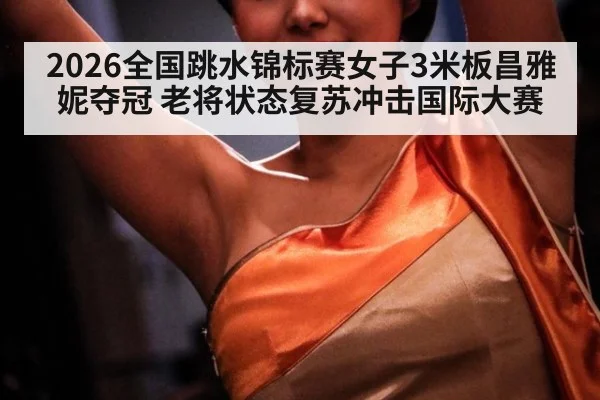 2026全国跳水锦标赛女子3米板昌雅妮夺冠 老将状态复苏冲击国际大赛