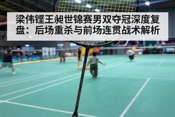 梁伟铿王昶世锦赛男双夺冠深度复盘:后场重杀与前场连贯战术解析