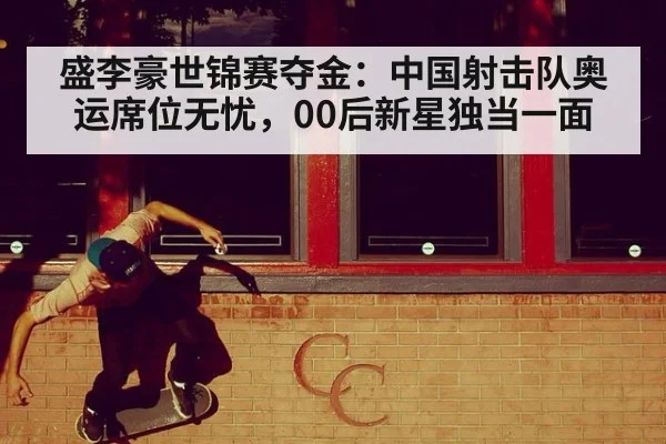 盛李豪世锦赛夺金:中国射击队奥运席位无忧,00后新星独当一面